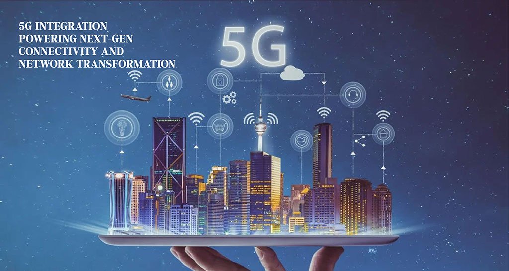 5G Integration: Powering Next-Gen Connectivity and Network Transformation