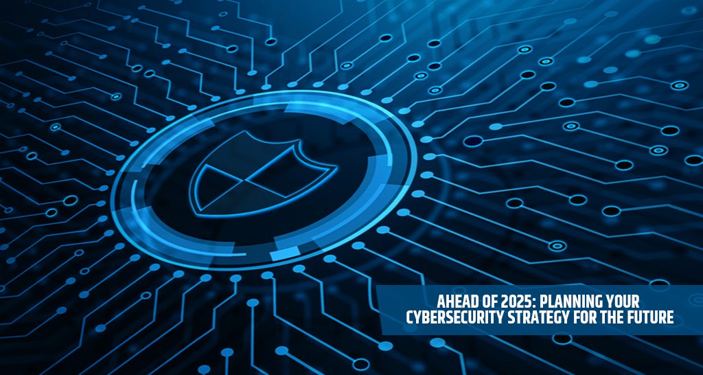 Ahead of 2025: Planning Your Cybersecurity Strategy for the Future